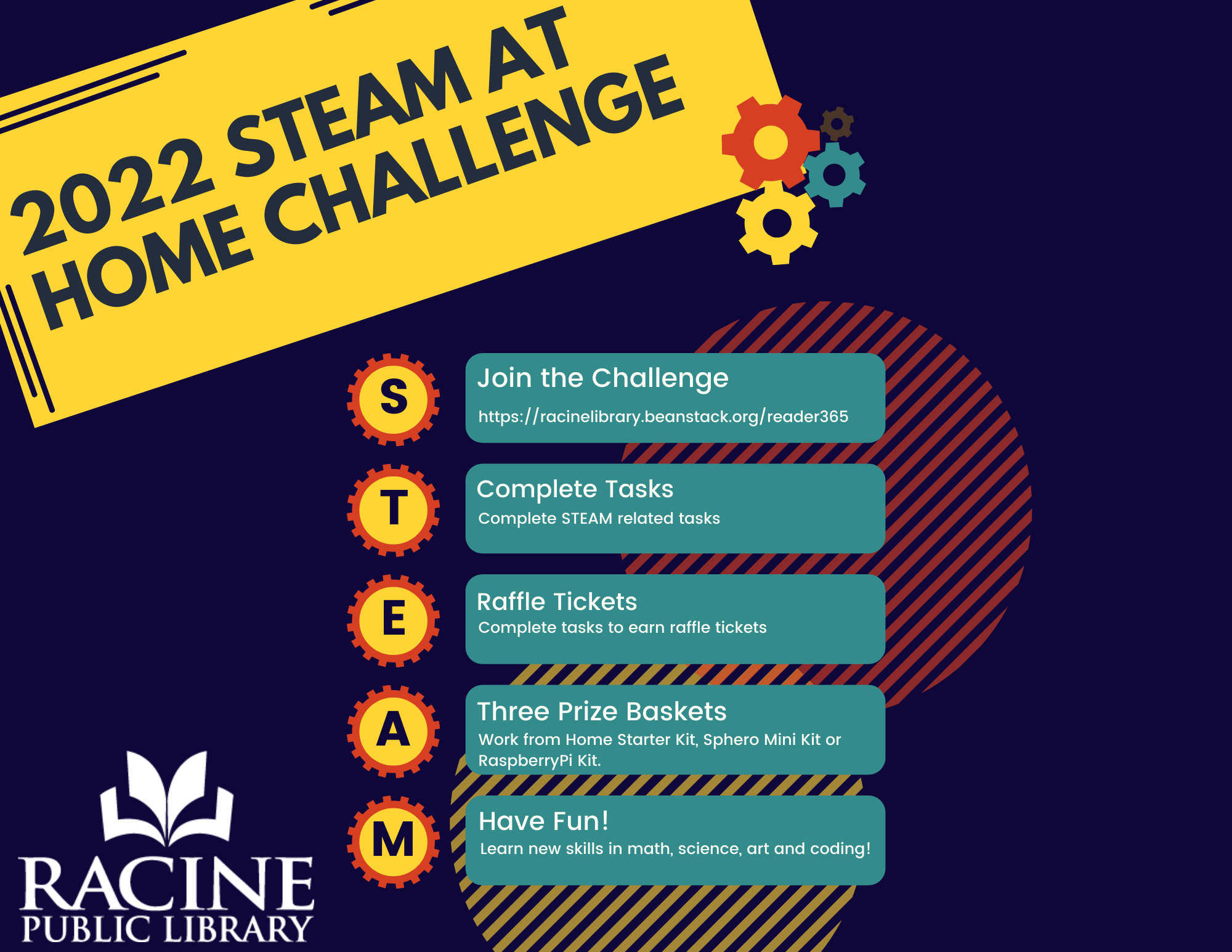 2022 STEAM at Home Challenge. Join the Challenge: RacineLibrary.BeanStack.org/reader365. Complete STEAM related tasks. Complete tasks to earn raffle tickets. Three Prize Baskets: Work from home starter kit, Sphere Mini kit or Raspberry Pi kit. Have fun! Learn new skills in math, science, art and coding!