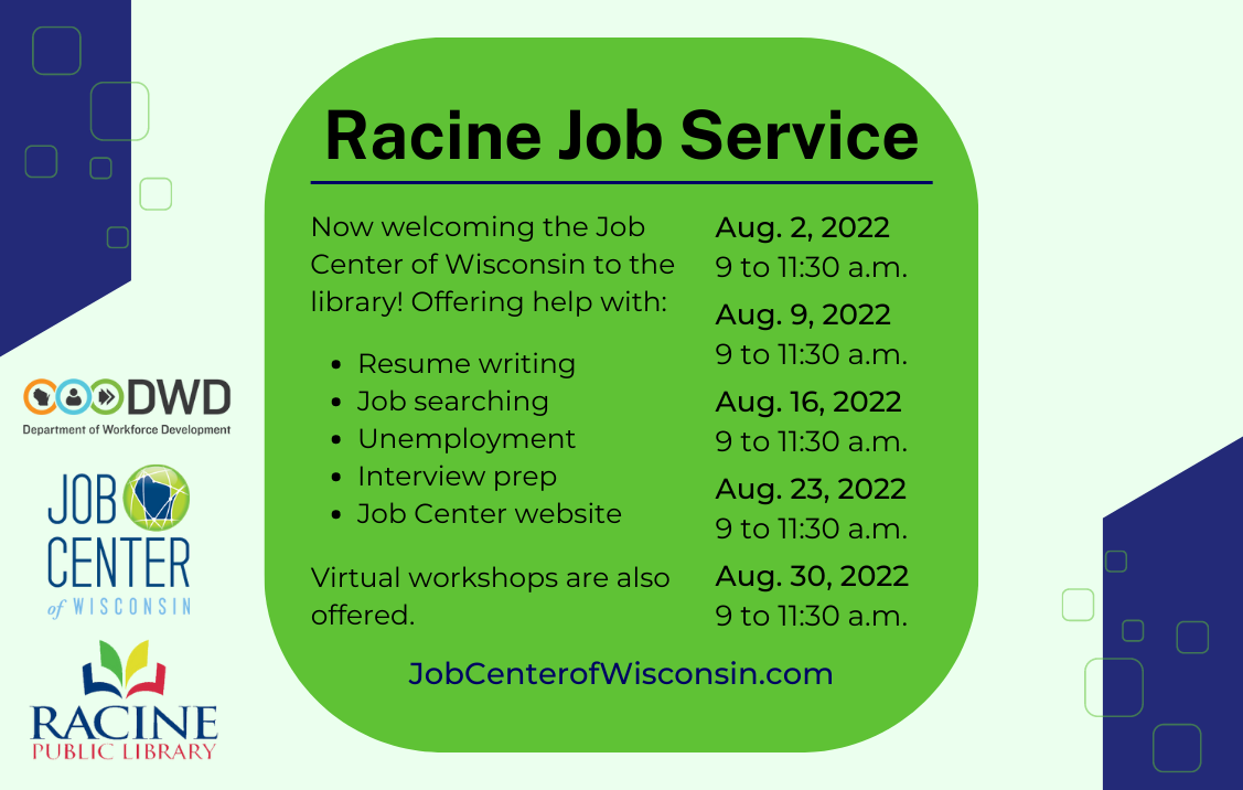 Racine Job Service. Now welcoming the Job Center of Wisconsin to the library! Offering help with resume writing, job searching, unemployment, interview prep and the Job Center website. Virtual workshops are also offered. Aug. 2, 9, 16, 23 and 30, 9 to 11:30 a.m. JobCenterOfWisconsin.com.