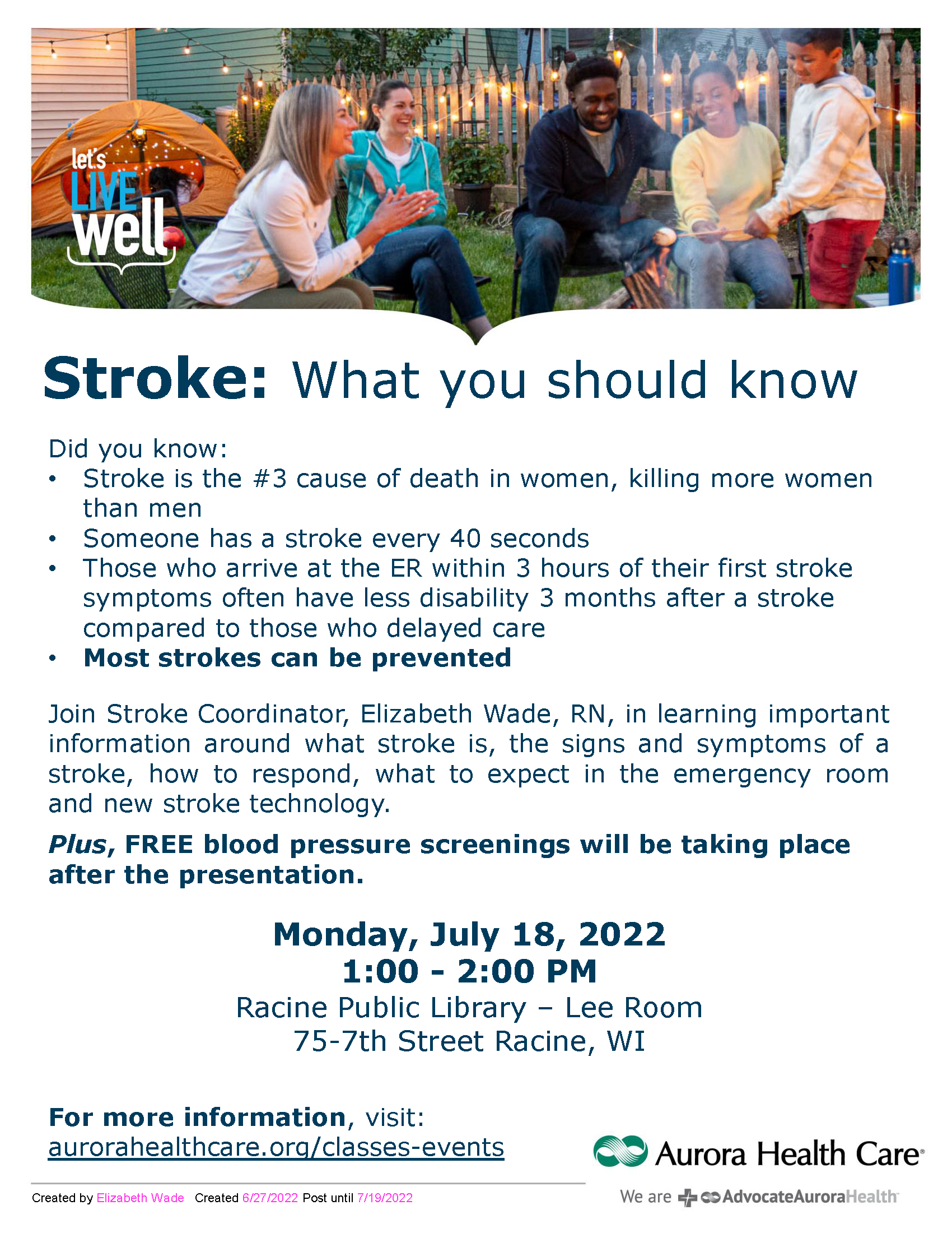 events Created by Elizabeth Wade Created 6/27/2022 Post until 7/19/2022 Stroke: What you should know. Did you know: • Stroke is the #3 cause of death in women, killing more women than men • Someone has a stroke every 40 seconds • Those who arrive at the ER within 3 hours of their first stroke symptoms often have less disability 3 months after a stroke compared to those who delayed care • Most strokes can be prevented Join Stroke Coordinator, Elizabeth Wade, RN, in learning important information around what stroke is, the signs and symptoms of a stroke, how to respond, what to expect in the emergency room and new stroke technology Plus , FREE blood pressure screenings will be taking place after the presentation. Monday, July 18, 2022 1:00 2:00 PM Racine Public Library Lee Room 75 7th Street Racine, WI For more information , visit: aurorahealthcare.org/classes events