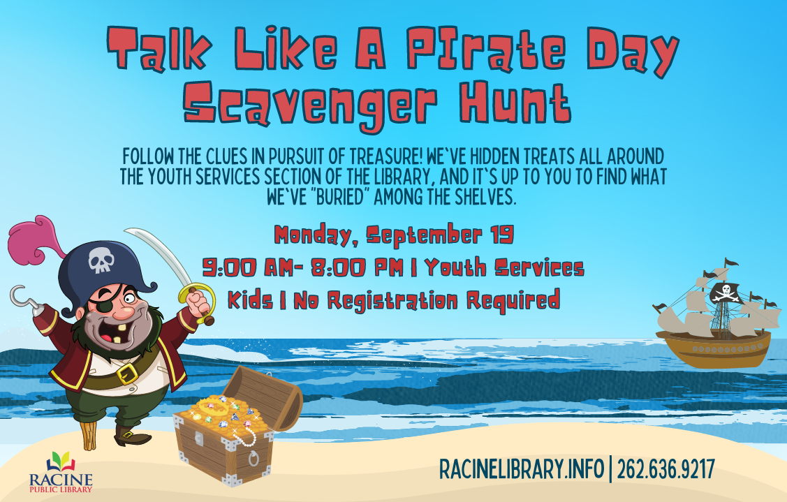 Talk Like a Pirate Day Scavenger Hunt. Follow the clues in pursuit of treasure! We've hidden treats all around the youth services section of the library, and it's up to you to find what we've "buried" among the shelves. Monday, Sept. 19. 9 a.m.-8 p.m. Youth Services. Kids. No registration required.