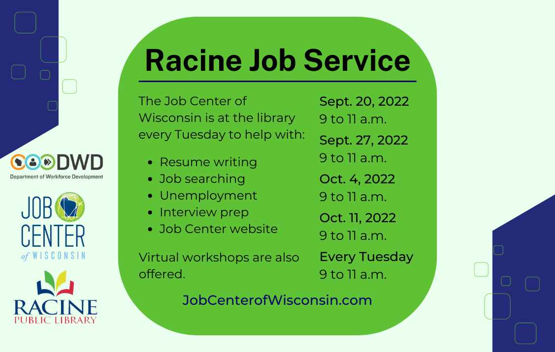 Racine Job Service. The Job Center of Wisconsin is at the library every Tuesday to help with resume writing, job searching, unemployment, interview prep, and the Job Center website. Virtual workshops are also offered. Takes place from 9 to 11 a.m. on Sept. 20, Sept. 27, Oct. 4, Oct. 11, and every Tuesday in 2022 and beyond. JobCenterOfWisconsin.com.