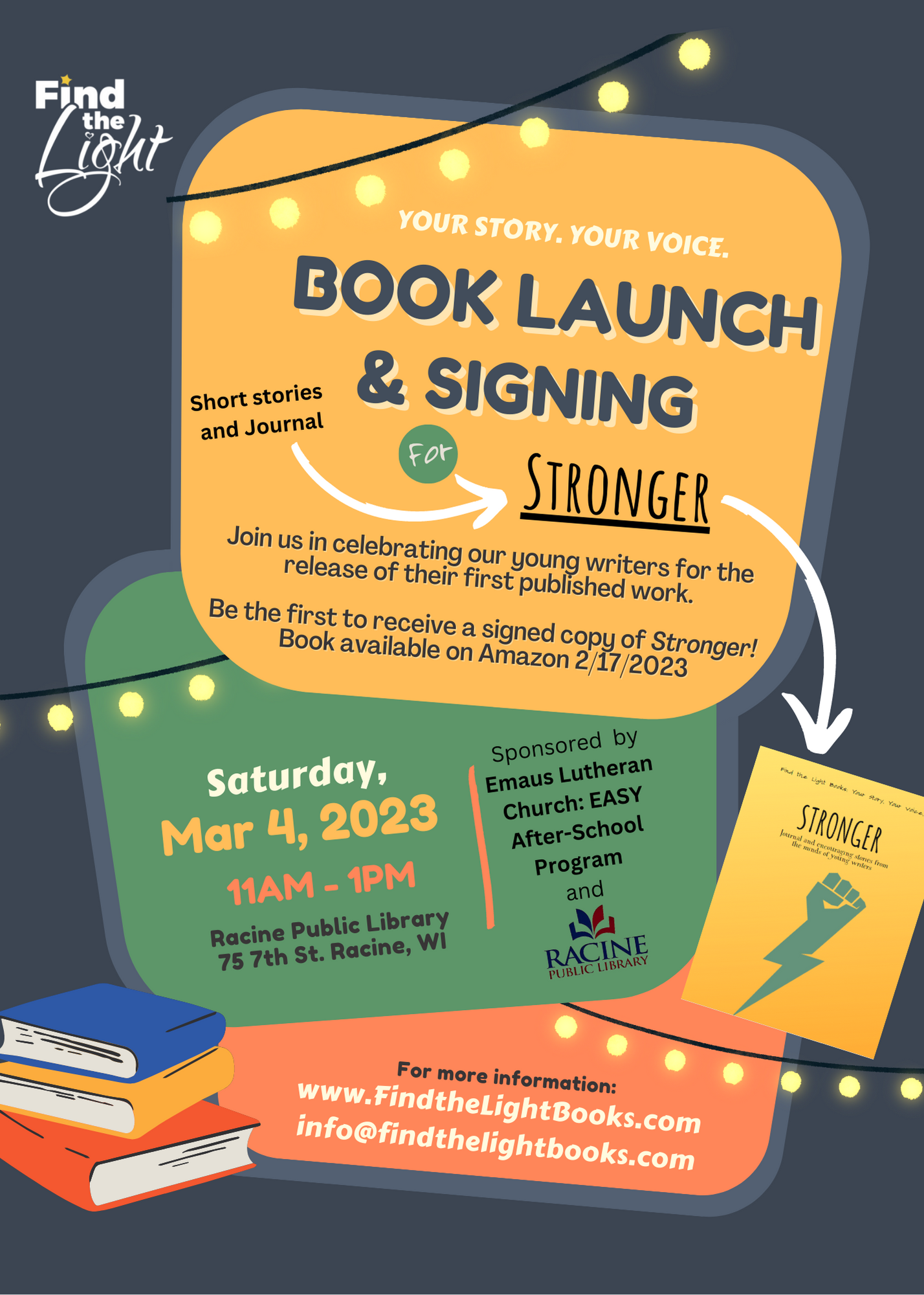 Your Story. Your Voice. Book launch & signing. Short stories and journal for Stronger. Join us in celebrating our young writers for the release of their first published work. Be the first to receive a signed copy of Stronger! Book available on Amazon 2/17/2023. Saturday, Mar 4, 2023. 11am-1pm. Racine Public Library, 75 7th Street, Racine, WI. Sponsored by Emaus Lutheran Church: EASY After-School Program and Racine Public Library. For more information: FindTheLightBooks.com or info@FindTheLightBooks.com.