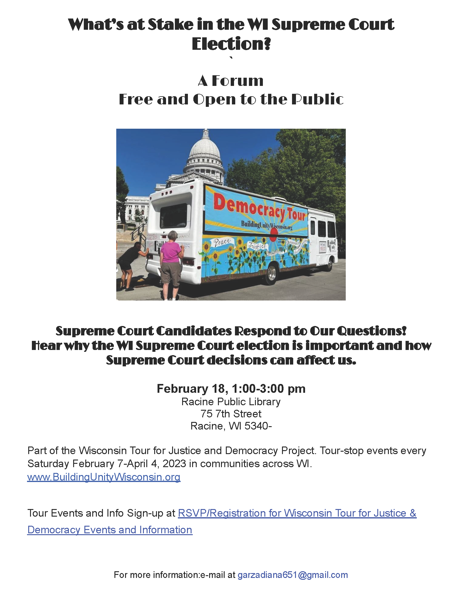 What's at stake in the WI Supreme Court election? A forum. Free and open to the public. Amidst the text is a photo of a decorated bus labeled Democracy Tour: BulidingUnityWisconsin.org, in front of the capital building. The rest of the flyer is just text. Supreme court candidates respond to our questions! Hear why the WI Supreme Court election is important and how Supreme Court decisions can affect us. February 18, 1-3 p.m. Racine Public Library. 75 7th Street, Racine, WI 53403. Part of the Wisconsin Tour for Justice and Democracy Project. Tour-stop events every Saturday February 7-April 4, 2023 in communities across WI. www.BuildingUnityWisconsin.org. Tour Events and Info Sign-up at RSVP/Registration for Wisconsin Tour for Justice & Democracy Events and Information. (This text links to TinyURL.com/SignUp4TourEventsAndInfo.) For more information: e-mail at GarzaDiana651@gmail.com.