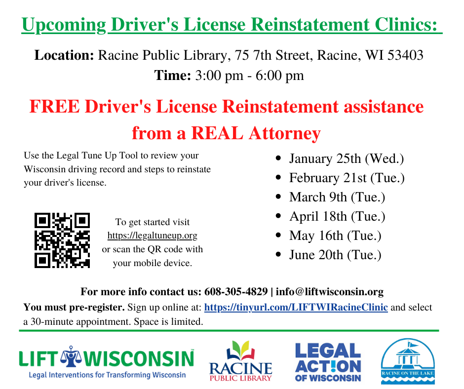 Upcoming Driver's License Reinstatement Clinics: Location: Racine Public Library, 75 7th Street, Racine, WI 53403. Time: 3:00 pm - 6:00 pm. Free Driver's License Reinstatement assistance from a real attorney. Use the Legal Tune Up tool to review your Wisconsin driving record and steps to reinstate yoru driver's license. To get started visit LegalTuneUp.org. January 25th (Wed), February 21st (Tue), March 9th (Tue), April 18th (Tue), May 16th (Tue), June 20th (Tue). For more info contact us: 608-305-4829 | info@liftwisconsin.org. You must pre-register. Sign up online at TinyURL.com/LIFTWIRacineClinic and select a 30-minute appointment. Space is limited. Hosted by LIFT Wisconsin, Racine Public Library, Legal Action of Wisconsin and City of Racine.